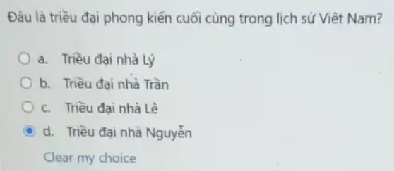 Đâu là triều đại phong kiến cuối cùng trong lịch sử Việt Nam?
a. Triều đại nhà Lý
b. Triều đại nhà Trần
c. Triều đai nhà Lê
C d. Triều đai nhà Nguyễn
Clear my choice