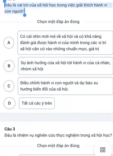 Đâu là vai trò của xã hội học trong việc giải thích hành vi
con người?
Chọn một đáp án đúng
A
Có cái nhìn mới mẻ về xã hội và có khả nǎng
) đánh giá được hành vi của mình trong các vị trí
xã hội cǎn cứ vào những chuẩn mực, giá trị
B
Sự ảnh hưởng của xã hội tới hành vi của cá nhân,
nhóm xã hôi
.
C
Điều chỉnh hành vi con người và dự báo xu
v
hướng biến đổi của xã hội.
D Tất cả các ý trên
Câu 3
Đâu là nhiệm vụ nghiên cứu thực nghiệm trong xã hội học?
Chọn một đáp án đúng