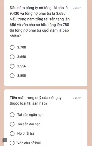 Đầu nǎm công ty có tổng tài sản là
9.430 và tổng nợ phải trả là 3.680.
Nếu trong nǎm tổng tài sản tǎng lên
656 và vốn chủ sở hữu tǎng lên 780
thì tổng nợ phải trả cuối nǎm là bao
nhiêu?
3.700
3.650
3.556
3.500
Tiền mặt trong quỹ của công ty
thuộc loại tài sản nào?
Tài sản ngắn hạn
Tài sản dài hạn
Nợ phải trả
Vốn chủ sở hữu
2 điểm
2 điểm