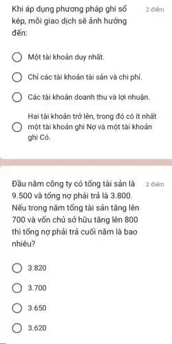 Đầu nǎm công ty có tổng tài sản là
9.500 và tổng nợ phải trả là 3.800.
Nếu trong nǎm tổng tài sản tǎng lên
700 và vốn chủ sở hữu tǎng lên 800
thì tổng nợ phải trả cuối nǎm là bao
nhiêu?
3.820
3.700
3.650
3.620
Khi áp dụng phương pháp ghi sổ
kép, mỗi giao dịch sẽ ảnh hưởng
đến:
Một tài khoản duy nhất.
Chỉ các tài khoản tài sản và chi phí.
Các tài khoản doanh thu và lợi nhuận.
Hai tài khoản trở lên , trong đó có ít nhất
một tài khoản ghi Nợ và một tài khoản
ghi Có.
2 điểm
2 điểm