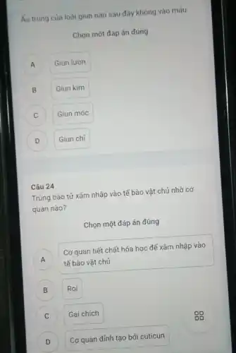 Áu trùng của loài giun nào sau đây không vào máu
Chọn một đáp án đúng
A A
Giun lươn
B )
Giun kim
C )
Giun móc
D D
Giun chi
Câu 24
Trùng bào tử xâm nhập vào tế bào vật chủ nhờ cơ
quan nào?
Chọn một đáp án đúng
A
tế bào vật chủ
Cơ quan tiết chất hóa học để xâm nhập vào
A
) Roi
C ) Gai chích
D Cơ quan đỉnh tạo bởi cuticun D