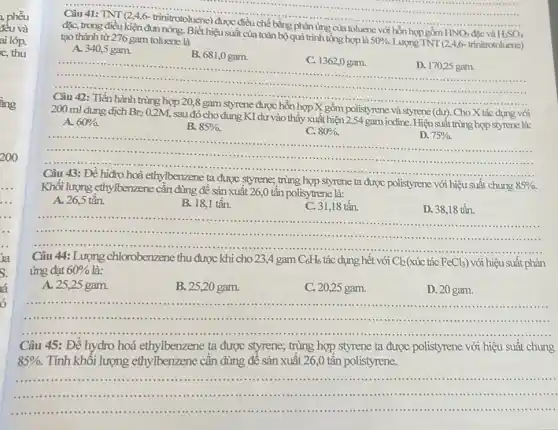 đều và
ai lóp.
c, thu
ẳng
200
__ ......................................................................
đặc, trong điều kiện đun nóng. Biết hiệu suất của toàn bộ quá trình tổng hợp là
50% .
Lượng TNT (24,6- trinitrotoluene)
toluene với hỗn hợp gồm HNO_(3) và H_(2)SO_(4)
tạo thành từ 276 gam toluene là
A. 340,5 gam.
B. 681,0 gam.
C. 1362,0 gam.
__
D. 170,25 gam.
......................................................................	......................................................................
.......................................................................
200 ml dung dịch Br_(2)
0,2M, sau đó cho dung KI dư vào thấy xuất hiện 2,54 gam iodine. Hiệusuất trùng hợp styrene là:
gồm polistyrene và styrene (dư) Cho X tác dụng với
A. 60% .
B. 85% .
C. 80% .
D. 75% .
.
...........	.................................................................................
........................................
Câu 43: Đề hiđro hoá ethylbenzene ta được styrene; trùng hợp styrene ta được polistyrene với hiệu suất chung
85% 
Khối lượng ethylbenzene cân dùng để sản xuất 26,0 tấn polisytrene là:
A. 26,5 tấn.
B. 18,1 tấn.
C. 31,18 tấn.
D. 38,18 tấn.
__ ......................................................................	......................................................................
: Lượng chlorobenzene thu được khi cho 234 gam C_(6)H_(6) dụng hết với Cl_(2) tác FeCl_(3)) với hiệu suất phản
A. 25,25 gam.
B. 25,20 gam.
C. 20,25 gam.
D. 20 gam.
__
.......
Câu 45: Đề hydro hoá ethylbenzene ta được styrene; trùng hợp styrene ta được polistyrene với hiệu suất chung
85% . Tính khối lượng ethylbenzene cần dùng để sản xuất 26,0 tần polistyrene.
__
.................	....................
..................................................................................
