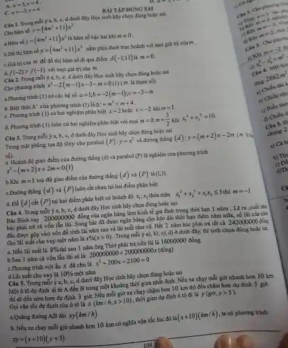 A. u=3,v=4
u=-3,v=4 -
BÀI TẬP ĐÚNG SAI
Câu 1. Trong mỗi ý a, b, c, d dưới đây Học sinh hãy chọn đúng hoặc sai.
Cho hàm số y=(4m^2+11)x^2
a.Hàm số y=(4m^2+11)x^2 là hàm số bậc hai khi mneq 0
b.Đồ thị hàm số y=(4m^2+11)x^2 nằm phía dưới trục hoành với mọi giá trị của m .
C.Giá trị của m để đồ thị hàm số đi qua điểm A(-1;11) là m=0
d. f(-2)gt f(-1) với mọi giá trị của m.
Câu 2. Trong mỗi ý a, b, c, d dưới đây Học sinh hãy chọn đúng hoặc sai
Cho phương trình x^2-2(m-1)x-3-m=0 (m là tham số).
a.Phương trình (1) có các hệ số
a=1;b=-2(m-1);c=-3-m
b. Biệt thức A ' của phương trình (1) là Delta '=m^2+m+4
C. Phương trình (1) có hai nghiệm phân biêt x=2 hoặc x=-2khim=1
d. Phương trình (1) luôn có hai nghiệm phân biệt với mọi m=0;m=(3)/(2) khi x_(1)^2+x_(2)^2=10
Câu 3. Trong mỗi ý a, b, c, d dưới đây Học sinh hãy chọn đúng hoặc sai
Trong mặt phẳng tọa độ Oxy cho parabol (P):y=x^2 và đường thẳng (d):y=(m+2)x-2m (m là tha
sacute (hat (o)))
a. Hoành độ giao điểm của đường thẳng (d) và parabol (P) là nghiệm của phương trình
x^2-(m+2)x+2m=0(1)
b.Khi m=1 toạ độ giao điểm của đường thẳng (d) và (P) là (1;1)
C.Đường thẳng (d) và (P) luôn cắt nhau tại hai điểm phân biệt
d. Để (d) cắt (P) tại hai điểm phân biệt có hoành độ x_(1);x_(2) thỏa mãn x_(1)^2+x_(2)^2+x_(1)x_(2)leqslant 3thim=-1
Câu 4. Trong mỗi ý a, b, c , d dưới đây Học sinh hãy chọn đúng hoặc sai
Bác Bình vay 200000000 đồng của ngân hàng làm kinh tế gia đình trong thời hạn 1 nǎm . Lẽ ra ,cuối nǎm
bác phải trả cả vốn lẫn lãi .Song bác đã được ngân hàng cho kéo dài thời hạn thêm nǎm nữa, số lãi của nǎm
đầu được gộp vào vốn để tính lãi nǎm sau và lãi suất như cũ. Hết 2 nǎm bác phải trả tất cả
242000000
đồng
Gọi lãi suất cho vay một nǎm là x% (xgt 0) . Trong mỗi ý a),b), c), d) ở dưới đây, thí sinh chọn đúng hoặc sai
a. Nếu lãi suất là 8%  thì sau 1 nǎm ông Thời phải trả tiền lãi là 16000000 đồng.
b.Sau 1 nǎm cả vốn lẫn lãi sẽ là: 200000000+20000000x(dgrave (hat (o))ng)
C.Phương trình với ẩn x đã cho là x^2+200x-2100=0
d.Lãi suất cho vay là 10%  một nǎm
Câu 5. Trong mỗi ý a, b, c,, d dưới đây Học sinh hãy chọn đúng hoǎc sai
Một ô tô dự định di từ A đến B trong một khoảng thời gian nhất định. Nếu xe chạy mỗi giờ nhanh hơn 10 km
thì sẽ đến sớm hơn dự định 3 giờ . Nếu mỗi giờ xe chạy chậm hơn 10 km thì đến chậm hơn dự định 5 giờ.
Gọi vận tốc dự định của ô tô là x(km/h,xgt 10) , thời gian dự định ô tô đi là y(gigrave (i),ygt 3)
a.Quãng đường AB dài xy(km/h)
b. Nếu xe chạy mỗi giờ nhanh hơn 10 km có nghĩa vận tốc lúc đó là (x+10)(km/h) , ta có phương trình:
xy=(x+10)(y+3)