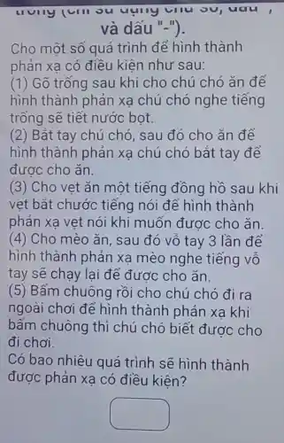 uau
và dấu "-").
Cho một số quá trình để hình thành
phản xa có điều kiên như sau:
(1) Gõ trống sau khi cho chú chó ǎn để
hình thành phản xạ chú chó nghe tiếng
trống sẽ tiết nước bot.
(2) Bắt tay chú chó, sau đó cho ǎn để
hình thành phản xạ chú chó bắt tay để
được cho ǎn.
(3) Cho vẹt ǎn một tiếng đồng hồ sau khi
vẹt bắt chước tiếng nói để hình thành
phản xa vet nói khi muốn được cho ǎn.
(4) Cho mèo ǎn, sau đó vỗ tay 3 lần để
hình thành phản xa mèo nghe tiếng vỗ
tay sẽ chạy lại để được cho ǎn.
(5) Bấm chuông rồi cho chú chó đi ra
ngoài chơi để hình thành phản xạ khi
bấm chuông thì chú chó biết được cho
đi chơi.
Có bao nhiêu quá trình sẽ hình thành
được phản xa có điều kiện?