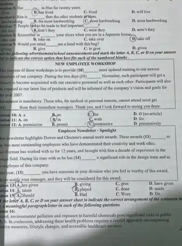 uestions.
uestion S: She __ in Hue for twenty years.
lives
uestion 6: Rita is __ than the other students in class.
hardworking B. the most hardworking
D. most hardworking
(C.) shore hardworking
uestion 7; People likeyo be made to feel important, __ ?
did they
B. don't they
C. were they
D. aren't they
uestion 8: Remember to __ your shoes when you are in a Japanese house
C. take over
(D) take off
take care
B. take on
lestion 9: Would you mind __ me a hand with this bag?
giving
B. give
C. to give
D. given
ad the following advertiser nent'school announcement and mark the letter A,B, C, or D on your answer
eet to indicate the correct option that best fits each of the numbered blanks .
NEW EMPLOYEE WORKSHOP
The purpose of these workshops is to provide (10) __ most updated training to our newest
nembers of our company.During the two days (11) __ November, each participant will get a
hance to become acquainted with our executive personnel as well as each other. Participants will also
exposed to our latest line of products and will be informed of the company's vision and goals for
he year 2007.
ittendance is mandatory. Those who, for medical or personal reasons, cannot attend must get
12).	from their immediate managers . Thank you, and I look forward to seeing you there.
estion 10: A. a
B.an
(C.) the
D. varnothing  (no article)
estion 11: A. on
B. in
C. with
D. for
stion 12: A. permission
B. permit
C. permissive
D. permissively
Employee Newsletter - Spotlight
his newsletter highlights Dowee and Cheetem's annual merit awards. These awards (13) __ to
ie two most outstanding employees who have demonstrated their creativity and work ethiC.
ric Forman has worked with us for 12 years, and brought with him a decade of experience in the
esign field. During his time with us he has (14) __ a significant role in the design team and as
i employee of this company.
ext year, (15) __ you have someone in your division who you feel is worthy of this award,
lease notify your manager and they will be considered for this award.
D. have given
stion 13.A. are given
B. giving
C. give
stion 14: A. taken
(B.) played
C. done
D. made
stion 15(A.)Should
B. Had
C. Were
D. Do
the letter A,B, C, or D on your answer sheet to indicate the correct arrangement of the sentences to
e a meaningful paragraph/letter in each of the following questions.
tion 16:
cond, environmental pollution and exposure to harmful chemicals pose significant risks to public
h. b. In conlucsion, addressing these health problems requires a careful approach encompassing
intive measures, lifestyle changes, and accessible healthcare services.
(B.) has lived
C. lived
D. will live