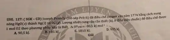 UHL 127: (SGK - CD) Joseph Priestly (Dô-sép Prít-li) đã điều chế oxygen vào nǎm 1774 bằng cách nung
nóng HgO(s) thành Hg(I) và 02(g) Lượng nhiệt cung cấp cần thiết (kJ
ở điều kiện chuẩn)đế điều chế được
1 mol 02 theo phương pháp này là Biết
Delta _(f)H^0_(298)=-90,5kJmol^-1
A. 90,5 kJ.
B. 181 kJ.
C. 1810 kJ.
D. 905 kJ.
Giải