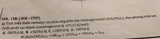 UHL 128: (SGK - CTST)
a) Tính biến thiên enthalpy của phản ứng phân hủy trinitroglycerin
(C_(3)H_(5)O_(3)(NO_(2))_(3))
theo phương trình sau
(biết nhiệt tạo thành củanitroglycerin là
-370,15kJ/mol)
A. -5659,6kJ
kJ. B.+5659,6kJ.C.+2829,8kJ.D.-2829,8kJ. 4C_(3)H_(5)O_(3)(NO_(2))_(3(s))arrow 6N_(2(g))+12CO_(2(g))+10H_{