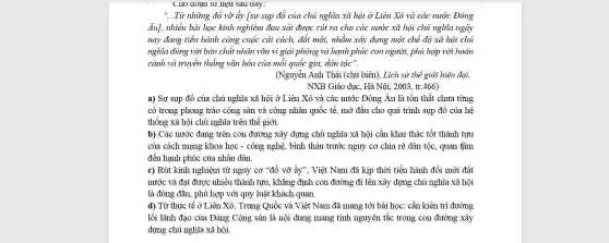 UIIO dOạII tư nẹu Sau aay:
__ Từ những đổ vỡ ấy [sự sụp đổ của chủ nghĩa xã hội ở Liên Xô và các nước Đông
Âu], nhiều bài học kinh nghiệm đau xót được rút ra cho các nước xã hội chủ nghĩa ngày
nay đang tiến hành công cuộc cải cách,đổi mới, nhằm xây dựng một chế độ xã hội chủ
nghĩa đúng với bản chất nhân vǎn vì giải phóng và hạnh phúc con người, phù hợp với hoàn
cảnh và truyền thống vǎn hóa của mỗi quốc gia, dân tộc".
(Nguyễn Anh Thái (chủ biên), Lịch sử thẻ giới hiện đại,
NXB Giáo dục. Hà Nội, 2003, tr.466)
a) Sự sụp đổ của chủ nghĩa xã hội ở Liên Xô và các nước Đông Âu là tồn thất chưa từng
có trong phong trào cộng sản và công nhân quốc tế, mở đầu cho quá trình sụp đổ của hệ
thống xã hội chủ nghĩa trên thế giới.
b) Các nước đang trên con đường xây dựng chủ nghĩa xã hội cần khai thác tốt thành tưu
của cách mạng khoa học - công nghệ, bình thản trước nguy cơ chia rẽ dân tộc.quan tâm
đến hạnh phúc của nhân dân.
c) Rút kinh nghiệm từ nguy cơ "đồ vỡ ấy". Việt Nam đã kịp thời tiến hành đối mới đất
nước và đạt được nhiều thành tựu, khẳng định con đường đi lên xây dựng chủ nghĩa xã hội
là đúng đắn, phù hợp với quy luật khách quan.
d) Từ thực tế ở Liên Xô, Trung Quốc và Việt Nam đã mang tới bài học: cần kiên trì đường
lối lãnh đạo của Đảng Cộng sản là nội dung mang tính nguyên tắc trong con đường xây
dựng chủ nghĩa xã hội.