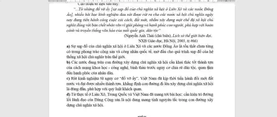 UIIO GOạII tư neu Sau aay:
__ Từ những đổ vỡ ấy [sự sụp đổ của chủ nghĩa xã hội ở Liên Xô và các nước Đông
Âu], nhiều bài học kinh nghiệm đau xót được rút ra cho các nước xã hội chủ nghĩa ngày
nay đang tiến hành công cuộc cải cách,đổi mới, nhằm xây dựng một chế độ xã hội chủ
nghĩa đúng với bản chất nhân vǎn vì giải phóng và hạnh phúc con người, phù hợp với hoàn
cảnh và truyền thống vǎn hóa của mỗi quốc gia, dân tộc".
(Nguyễn Anh Thái (chủ biên), Lich sử thể giới hiện đại,
NXB Giáo dục. Hà Nội. 2003, tr.466)
a) Sự sụp đồ của chủ nghĩa xã hội ở Liên Xô và các nước Đông Âu là tồn thất chưa từng
có trong phong trào cộng sản và công nhân quốc tế, mở đầu cho quá trình sụp đổ của hệ
thống xã hội chủ nghĩa trên thế giới.
b) Các nước đang trên con đường xây dựng chủ nghĩa xã hội cần khai thác tốt thành tựu
của cách mạng khoa học - công nghệ bình thán trước nguy cơ chia rẽ dân tộc, quan tâm
đến hanh phúc của nhân dân.
c) Rút kinh nghiệm từ nguy cơ "đồ vỡ ấy", Việt Nam đã kịp thời tiến hành đổi mới đất
nước và đạt được nhiều thành tựu, khẳng định con đường đi lên xây dựng chủ nghĩa xã hội
là đúng đắn, phù hợp với quy luật khách quan.
d) Từ thực tế ở Liên Xô, Trung Quốc và Việt Nam đã mang tới bài học: cần kiên trì đường
lối lãnh đạo của Đảng Cộng sản là nội dung mang tính nguyên tắc trong con đường xây
dựng chủ nghĩa xã hôi.