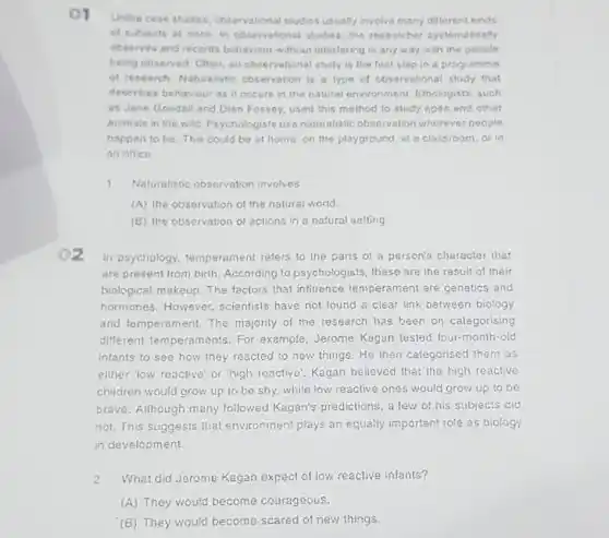 Unilike case studies observational studies usually involve many different kinds
of subjects at once in observational studies the researcher systematically
observes and records behaviour without interfering in any way w th the people
being observed. Often, an observational study is the first step in a programme
of research Naturalistic observation is a type of cbservational study that
describes behaviour as it occurs in the natural environment. Ethologists such
as Jane Goodall and Dian Fossey, used this method to study apes and other
animals in the wild Psychologists use naturalistic observation wherever people
happen to be.This could be at homo on the playground, in
an offico
1 Naturalistic observation involves
(A) the observation of the natural world.
(B) the observation of actions in a natural setting.
02
in psychology.temperament rafers to the parts of a person's character that
are present from birth.According to psychologists these are the result of their
biological makeup. The factors that influence le mperament are genetics and
hormones.However scientists have not found a clear link between biology
and temperament.The majority of the research has been on calegorising
different temperaments For example, Jerome Kagan tested four-month -old
infants to see how they reacted to new things.He then categorised them as
either low reactive' or "high reactive'. Kagan believed that the high reactive
children would grow up to be shy,while low reactive ones would grow up to be
bravo. Although many followed Kagan's predictions, a few of his subjects did
not. This suggests that environment plays an equally important role as biology
in development
2 What did Jerome Kagan expect of low reactive infants?
(A) They would become couragoous.
(B) They would become scared of new things.