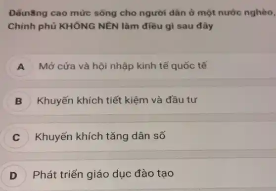 Đềunǎng cao mức sống cho người dân ở một nước nghèo,
Chính phủ KHÔNG NÊN làm điều gì sau đây
A ) Mở cửa và hội nhập kinh tế quốc tế
B Khuyến khích tiết kiệm và đầu tư
Khuyến khích tǎng dân số
D Phát triển giáo dục đào tạo