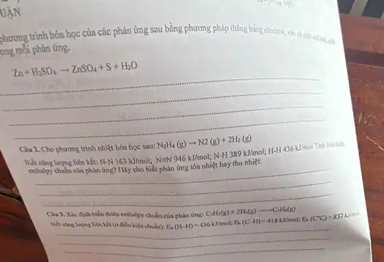 UẬN
phương trình hóa học của các phản ứng sau bằng phương pháp thǎng bằng electron, nêu rõ chất oxi
ong mỗi phản ứng.
Zn+H_(2)SO_(4)arrow ZnSO_(4)+S+H_(2)O
......................................................................
Câu 2. Cho phương trình
Biết nǎng lượng liên kết:
nhiacute (e)thacute (hat (e))thacute (hat (e))a hoc sau: N_(2)H_(4)(g)arrow N2(g)+2H_(2)(g) N-NH_(4)163kJ/mol;;N=N946kJ/mol;N-
Tính biến thiên
enthalpy chuẩn của phản ứng?Hãy cho biết phản ứng tỏa nhiệt hay thu nhiệt.
Câu 3. Xác định biến thiên enthalpy chuẩn
chaphgrave (a)ning:C_(2)H_(2)(g)+2H_(2)(g)arrow arrow C_(2)H_(6)(g) E_(b)(H-H)=436kJ/mol;E_(b)(C-H)=418kJ/mol;E_(b)
biết nǎng lượng liên kết (ở điều kiện chuẩn):
__