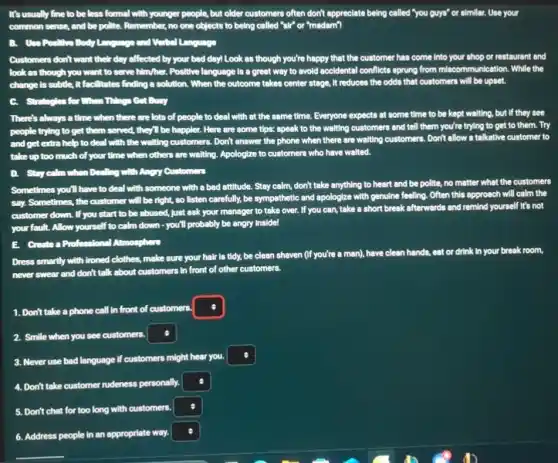It's usually fine to be less formal with younger people, but older customers often don't appreciate being called "you guys"or similar. Use your
common sense, and be polite. Remember, no one objects to being called "sir"or "madam"?
B. Use Positive Body Language and Verbal Language
Customers don't want their day affected by your bad day! Look as though you're happy that the customer has come Into your shop or restaurant and
look as though you want to serve him/her Positive language is a great way to avoid accidental conflicts sprung from miscommunication. While the
change is subtle, it facilitates finding a solution .When the outcome takes center stage, it reduces the odds that customers will be upset.
C. . Strategies for When Things Get Busy
There's always a time when there are lots of people to deal with at the same time. Everyone expects at some time to be kept walting, but if they see
people trying to get them served, they'll be happier. Here are some tips: speak to the waiting customers and tell them you're trying to get to them. Try
and get extra help to deal with the waiting customers. Don't answer the phone when there are waiting customers. Don't allow a talkative customer to
take up too much of your time when others are waiting. Apologize to customers who have walted.
D. Stay calm when Dealling with Angry Customers
Sometimes you'll have to deal with someone with a bad attitude. Stay calm, don't take anything to heart and be polite, no matter what the customers
say. Sometimes, the customer will be right, so listen carefully, be sympethetic and apologize with genuline feeling. Often this approach will calm the
customer down. If you start to be abused,Just ask your manager to take over. If you can, take a short break afterwards and remind yourself It's not
your fault. Allow yourself to calm down - you'll probably be angry Inside!
E. Create a Professional Atmosphere
Dress smartly with ironed clothes, make sure your hair is tidy, be clean shaven (If you're a man), have clean hands, eat or drink In your break room,
never swear and don't talk about customers in front of other customers.
1. Don't take a phone call in front of customers.
2. Smile when you see customers.
square 
3. Never use bad language if customers might hear you.
square 
4. Don't take customer rudeness personally.
square 
5. Don't chat for too long with customers.
square 
6. Address people in an appropriate way.