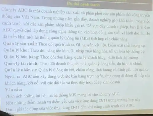 Uu the canh tranh
Công ty ABC là một doanh nghiệp sản xuất và phân phối các sản phẩm thủ công truyền
thống của Việt Nam Trong những nǎm gần đây, doanh nghiệp gặp khó khǎn trong việc
canh tranh với các sản phẩm nhập khẩu giá ré. Để vực dây doanh nghiệp, ban lãnh đạo
ABC quyết định áp dụng công nghệ thông tin vào hoạt động sản xuất và kinh doanh. Ho
đã triển khai một hệ thống quản lý thông tin (MIS) tích hợp các chức nǎng:
Quân lý sản xuất:Theo dôi quá trình sx, QL nguyên vật liệu, kiểm soát chất lương sp
Quản lý kho: Theo dõi hàng tồn kho QL nhập xuất hàng hóa, tối ưu hóa hệ thong pp
Quản lý bán hàng:Theo dõi đơn hàng.quản lý khách hàng.phân tích thị trường.
Quản lý tài chính:Theo dõi doanh thu chi phí, quân lý dòng tiến, dư bảo tài chinh
Quản lý nhân sự:Quân lý thông tin NV, chấm công, tính lương và đánh giá hiệu quả cv.
Ngoài ra, ABC còn xây dựng website bán hàng trực tuyến, ứng dung di động để tiếp cận
khách hàng, kết nối với các đối tác và thúc đẩy hoạt động kinh doanh.
Yêu cầu:
Phân tích những lợi ích mà hệ thống MIS mang lại cho công ty ABC.
Nêu những điểm mạnh và điểm yếu của việc ứng dụng CNTT trong trường hợp này.
Đánh giá tác động của việc ứng dụng CNTT đến khả nǎng cạnh tranh của ABC.