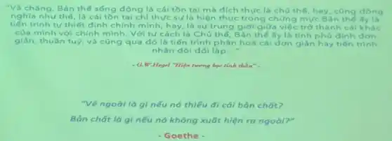 "Vả chǎng, Bản thể sống động là cái tồn tai mà dích thực là chú thế hay, cũng dòng
nghĩa như thế, là cái tồn tại chi thực sự là hiện thực trong chứng mức Ban the fy là
tiến trình tự thiết định chính mình, hay, là sự trung giới giữa việc trở thành cái khác
của mình với chính mình. Với tư cách là Chủ thể Bản thế ấy là tính phủ dinh don
giản, thuần tuý, và cũng qua đó là tiến trình phân hoá cái dơn giàn hay tiến trinh
nhân dôi đối lập __
- G.W.Hegel "Hiện turrng bọc tinb thàn".
"Vẻ ngoài là g)nếu nó thiếu đi cái bản chất?
Bản chất là gì nếu nó không xuất hiện ra ngoài?"
- Goethe -