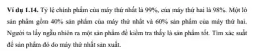 Ví dụ 1.14. Tỷ lệ chính phẩm của máy thứ nhất là 99%  của máy thứ hai là 98% . Một lô
sản phẩm gồm 40%  sản phẩm của máy thứ nhất và 60%  sản phẩm của máy thứ hai.
Người ta lấy ngẫu nhiên ra một sản phẩm để kiểm tra thấy là sản phẩm tốt. Tìm xác suất
để sản phẩm đó do máy thứ nhất sản xuất.