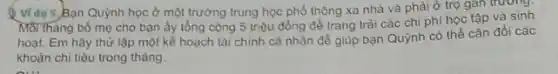 Ví dụ 5,Bạn Quỳnh học ở một trường trung học phổ thông xa nhà và phải ở trọ gan trương.
Moi tháng bố mẹ cho bạn ấy tổng cộng 5 triệu đồng để trang trài các chi phí học tập và sinh
hoạt. Em hãy thử lập một kế hoạch tài chính cá nhân để giúp bạn Quỳnh có thể cân đối các
khoản chi tiêu trong tháng.