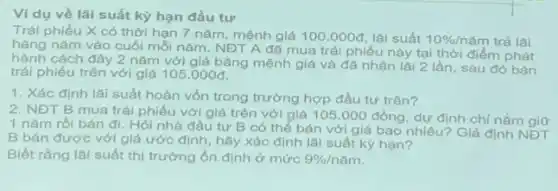 Ví dụ về lãi suất kỳ hạn đầu tư
Trái phiếu X có thời hạn 7 nǎm , mệnh giá 100.000d lãi suất 10% /n ǎm trả lãi
hàng nǎm vào cuối mỗi nǎm. NĐT A đã mua trái phiếu này tại thời điểm phát
hành cách đây 2 nǎm với giá bằng mệnh giá và đã nhận lãi 2 lần, sau đó bán
trái phiếu trên với giá 105.000d
1. Xác định lãi suất hoàn vốn trong trường hợp đầu tư trên?
2. NĐT B mua trái phiếu với giá trên với giá 105 .000 đồng, dự định chỉ nắm giữ
1 nǎm rồi bán đi. Hỏi nhà đầu tư B có thể bán với giá bao nhiêu? Giả định NĐT
B bán được với giá ước định, hãy xác định lãi suất kỳ hạn?
Biết rằng lãi suất ở mức 9% /ncheck (a)m