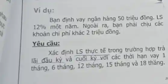 Ví dụ:
Bạn định vay ngân hàng 50 triệu đồng. LS
12%  một nǎm. Ngoài ra, bạn phải chịu các
khoản chi phí khác 2 triệu đồng.
Yêu cầu:
Xác định LS thực tế trong trường hợp trả
__
và cuối kỳ với các thời hạn vay 1
tháng, 6 tháng . 12 tháng, 15 tháng và 18 thǎng.
2