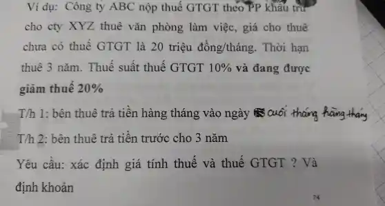 Ví dụ:Công ty ABC nộp thuế GTGT theo PF > khấu trường
cho cty xxz thuê vǎn phòng làm việc,giá cho thuê
chưa có thuế GTGT là 20 triêu dacute (o)ng/thacute (hat (a))ng . Thời hạn
thuê 3 nǎm . Thuế suất t thuế GTGT 10%  và đang được
giảm thuế 20% 
Th 1: bên thuê trả tiền hàng tháng vào ng:ày Cu oi tháng hang thang
T/h 2: bên thuê trả tiền trước cho 3 nǎm
Yêu cầu:xác định giá tính thuế và thuế GTGT ? Và
định khoản