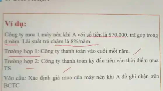 Ví dụ:
Công ty mua 1 máy nén khí A với số tiền là 70.000 , trả góp trong
4 nǎm. Lãi suất trả chậm là 8% /ncheck (a)m
Trường hợp 1: Công ty thanh toán vào cuối mỗi nǎm.
Trường hợp 2: Công ty thanh toán kỳ đầu tiên vào thời điểm mua
TS	__
Yêu cầu:Xác định giá mua của máy nén khí A để ghi nhận trên
BCTC