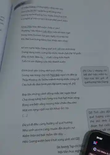 vẽ Hau Giang những ngày nǎng xôn xao
Qua cáu Xà No ngập lòng thương nhớ
Hương xuân thoảng bay thơm lüng hơi thở
Em nghĩ gì mà vui bên thành phố xanh màu.
Sóng Hậu bao đời cuộn chảy vì sao?
Thương hiệu Khóm Cáu Đúc xuôi vé trǎm ngà
Vang lừng festival lúa gạo ngày mùa hối hà
Khí thế hào hùng bảng bạc kháp non sông.
Kể em nghe Hậu Giang quê anh sát son một lòng
Trung dũng kiên cường lấy thân mình chở che Tổ quốc
Đây di tích Tám Vu. .. chiến công hiển hách
Tuổi trẻ lên đường nào tiếc thanh xuân.
Đêm bình yên bổng nhờ quá chừng
Giọng rao hàng chợ nổi Ngã Bảy ngọt chi đến lạ
Thấp thoáng áo bà ba mênh mông miền vọng cổ
Câu hát đò đưa bình yên lấp lánh ngày vé. [1]
[1] Chú ý những chi
tiết thể hiện niềm tư
hào của tác giả về
quê hương Hậu Giang.
Bay lên những cánh đồng mẫu lớn ngàn khơi
Cha công nắng trên lưng trĩu hạt hạt mùa vàng
Bóng mẹ bên sông hoàng hón chiếu thu nhớ
Mǎt em rạng ngời vui lên khúc ấm no.
[...]
Dù có đi đâu cũng hướng về quê hương
Nhưanh và em cùng muôn đời duyên nợ
Niềm trǎn trở bật mâm lớn dậy
__
Hậu Giang vươn bao khát vọng sinh sôi! [2]
[2] Tình càm đối
quê hương của
thể trữ tình c
đoạn thơ cuối
với cá
(In trong Tạp chí vǎn
Hội Vǎn học nghệ