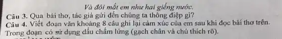 Và đôi mắt em như hai giếng nước.
Câu 3. Qua bài thơ, tác giả gửi đến chúng ta thông điệp gi?
Câu 4. Viết đoạn vǎn khoảng 8 câu ghi lại cảm xúc của em sau khí đọc bài thơ trên.
Trong đoạn có sử dụng dấu chấm lửng (gạch chân và chú thích rõ).