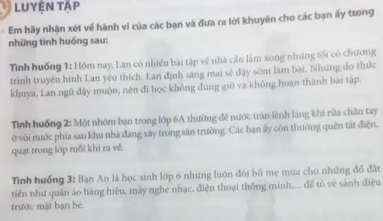 V LUYỆN TẬP
Em hãy nhận xét về hành vi của các bạn và đưa ra lời khuyên cho các bạn ấy trong
những tình huống sau:
Tình huống 1: Hôm nay, Lan có nhiều bài tập về nhà cần làm xong nhưng tối có chương
trình truyền hình Lan yêu thích. Lan định sáng mai sẽ dậy sớm làm bài. Nhưng do thúc
khuya, Lan ngủ dậy muộn, nên đi học không đúng giờ và không hoàn thành bài tập.
Tình huống 2: Một nhóm bạn trong lớp 6A thường để nước tràn lệnh láng khi rửa chân tay
Ở vòi nước phía sau khu nhà đang xây trong sân trường. Các bạn ấy còn thường quên tắt điện,
quạt trong lớp mỗi khi ra về.
Tình huống 3: Bạn An là học sinh lớp 6 nhưng luôn đòi bố mẹ mua cho những đô đắt
tiền như quần áo hàng hiệu, máy nghe nhạc, điện thoại thông minh
__ để tỏ vẻ sành điệu
trước mặt bạn bè.