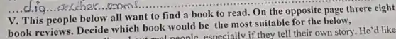 V. This people below all want to find a book to read. On the opposite page threre eight
book reviews Decide which book would be the most suitable for the below,
Look nood neonle especially if they tell their own story. He'd like