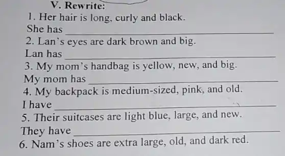 V. Rewrite:
1. Her hair is long, curly and black.
She has __
2. Lan's eyes are dark brown and big.
Lan has __
3. My mom 's handbag is yellow new, and big.
My mom has __
4. My backpack is medium-sized , pink; and old.
I have __
5. Their suitcases are light blue , large, and new.
They have __
6. Nam's shoes are extra large old, and dark red.