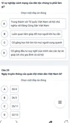 Vì sự nghiệp cách mạng của dân tộc chúng ta phải làm
gì?
Chọn một đáp án đúng
A
nghĩa với Đảng Cộng Sản Việt Nam
Trung thành với Tổ quốc Việt Nam xã hội chủ
n
B Luôn quan tâm giúp đỡ mọi người khi họ cần D
C Cố gắng học hỏi tìm tòi mọi người xung quanh C
D
Cố gắng đầu tư suy nghĩ của mình vào các dự án
v
giúp ích cho gia đình và xã hội
Câu 20
Ngày truyền thống của quân đội nhân dân Việt Nam là?
Chọn một đáp án đúng
A
30/4
C
B (B)
26/3
C
25/11
D
)
22/12
C