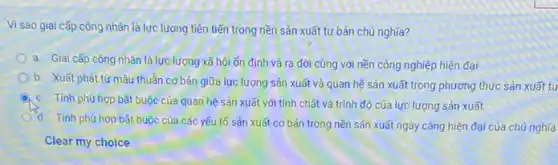 Vì sao giai cấp công nhân là lực lương tiên tiến trong nền sản xuất tư bản chủ nghĩa?
a. Giai cấp công nhân là lực lượng xã hội ổn định và ra đời cùng với nền công nghiệp hiện đai
b. Xuất phát từ mâu thuần cơ bản giữa lực lượng sản xuất và quan hệ sản xuất trong phương thức sản xuất tu
c. Tính phù hợp bắt buộc của quan hệ sản xuất với tính chất và trình độ của lực lượng sản xuất
Tính phù hợp bắt buộc của các yếu tố sản xuất cơ bản trong nền sản xuất ngày càng hiện đại của chủ nghĩa