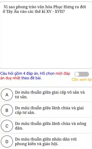 Vì sao phong trào vǎn hóa Phục : Hưng ra đời
ở Tây Âu vào các : thế kỉ XV-XVII
Câu hỏi gồm 4 đáp án.HS chon môt đáp
án duy nhất theo đề bài.
A )
Do mâu thuẫn giữa giai cấp vô sản và
tư sản.
B )
Do mâu thuẫn giữa lãnh chúa và giai
cấp tư sản.
C
dân.
Do mâu thuẫn giữa lãnh chúa và nông
v
D
phong kiến I và giáo hội.
Do mâu thuẫn giữa nhân dân với