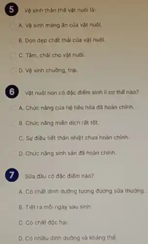 Vệ sinh thân thế vật nuôi là:
A. Vệ sinh máng ǎn của vật nuôi.
B. Dọn dẹp chất thái của vật nuôi.
C. Tâm, chải cho vật nuôi.
D. Vệ sinh chuồng trai.
Vật nuôi non có độc điếm sinh lí cơ thế nào?
A. Chức nǎng của hệ tiêu hóa đã hoàn chinh.
B. Chức nǎng miền dịch rất tốt.
C. Sự điều tiết thân nhiệt chưa hoàn chinh
D. Chức nǎng sinh sản đã hoàn chính.
Sữa đầu có đặc điếm nào?
A. Có chất dinh dưỡng tương đương sữa thường.
B. Tiết ra môi ngày sau sinh.
C. Có chất độc hại.
D. Có nhiều dinh dưỡng và kháng thế.