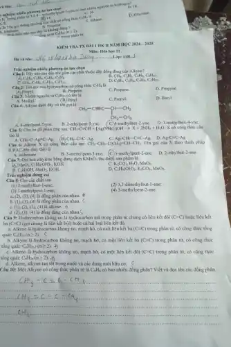 và tên................................................................
nghiệm nhiều phương án hoànhpe nghiệm nhiều phương in methylpent-1-yne có bao nhiêu nguyên tử hydrog(1)18.
C. 16.
(B) 14
8. 1. Ten goi thông thường Chất có công thức CaH. là
B. Propane
1. Methane.
D. Ethylene.
C. Ethane.
Methansieu nào sau đây là au đường quát Callin (n 22).
Cal trone phân từ.
Họ và tên:.........
Does 4..............Lớp: 11B.2
Trắc nghiệm nhiều phương án lựa chọn
Câu 1: Dãy nào sau đây chỉ gồm các chất thuộc dãy đồng đẳng của Alkyne?
B. CH_(4),C_(2)H_(2),C_(3)H_(4),C_(4)H_(10).
C_(2)H_(2),C_(3)H_(4),C_(4)H_(6),C_(5)H_(8).
C. CH_(4),C_(2)H_(6),C_(4)H_(10),C_(5)H_(12).
D C_(2)H_(4),C_(3)H_(6),C_(4)H_(3),C_(5)H_(10).
Câu 2: Tên gọi của hydrocarbon có công thức C_(3)H_(4)
A. Propyl.
C. Propane.
D. Propyne
B. Propene.
6 tên là
Câu 3: Nhóm nguyên tử C_(2)H_(5),c
A. Methyl.
C. Propyl.
D. Butyl.
(B.) Ethyl.
Câu 4: Alkyne dưới đây có tên gọi là
CH_(3)-Cequiv C-CH-CH_(3) CH_(2)-CH_(3)
A. 4-ethylpent-2-yne.
B. 2-ethylpent-3-yne.
( C.4-methylhex-2-yne.
D. 3-methylhex-4-yne.
Câu 5: Cho sơ đồ phản ứng sau: CH_(3)-C=CH+[Ag(NH_(3))_(2)]OHarrow X+2NH_(3)+H_(2)O. X có công thức cấu
tạo là
CH_(3)-Cequiv C-Ag. C.Ag-CH_(2)-Cequiv C-Ag C. Ag-CH3-C=C-Ag.D.
Ag-C=C-Ag
CH_(3)-C-Agequiv C-Ag. B
Câu 6: Alkene X có công thức cấu tạo: CH_(3)-CH_(2)-C(CH_(3))=CH-CH_(3). Tên gọi cùa X theo danh pháp
IUPAC (tên thay thế)là
A. isohexane.
B. 3-methylpent-3-ene. (C.)-methylpent-2-ene.
D. 2-ethylbut-2-ene.
Câu 7: Oxi hoá cthylene bằng dung dịch KMnO_(4) thu được sản phẩm là
A MnO_(2),C_(2)H_(4)(OH)_(2), KOH.
C. K_(2)CO_(3),H_(2)O,MnO_(2).
B. C_(2)H_(5)OH,MnO_(2), KOH.
C_(2)H_(4)(OH)_(2),K_(2)CO_(3),MnO_(2).
Trắc nghiệm đúng
Câu 8: Cho các chất sau :
(2) 3,3-dimethylbut-1-ene;
(1) 2-methylbut-1-ene;
(3) 3-methylpent-1-ene;
(4) 3-methylpent-2-ene.
a. (2), (3), (4)là đồng phân của nhau.
b. (1), (3), (4)là đồng phân của nhau. S
C. (1), (2), (3), (4)là alkene. f)
d. (2), (3), (4)là đồng đǎng của nhau.S
Câu 9: Hydrocarbon không no là hydrocarbon mà trong phân tử chúng có liên kết đôi (C=C) hoặc liên kết
ba (Cequiv C) (gọi chung là liên kết bội) hoặc cả hai loại liên kết đó.
a. Alkene là hydrocarbon không no, mạch hờ,có một liên kết ba (Cequiv C) trong phân tử, có công thức tổng
quát: C_(n)H_(2n)(ngeqslant 2). s
b. Alkyne là hydrocarbon không no, mạch hở, có một liên kết ba (Cequiv C) trong phân tử, có công thức
tổng quát: C_(n)H_(2n-2)(ngeqslant 2)
C. Alkene là hydrocarbon không no, mạch hở,có một liên kết đôi (C=C) trong phân tử, có công thức
tổng quát: C_(n)H_(2n)(ngeqslant 2)
d. Alkene, alkyne tan tốt trong nước và các dung môi hữu cơ. s
Câu 10: Một Alkyne có công thức phân tử là C_(4)H_(6) có bao nhiêu đồng phân?Viết và đọc tên các đồng phân.
KIEM TRA TX BÀI 1 HK II NĂM HỌC 2024-2025
Môn: Hóa học 11