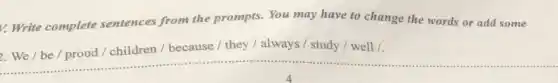 v. Write complete sentences from the prompts. You may have to change the words or add some
2.We/be / proud / children / because / they / always / study / well /.
__ ......................................................................