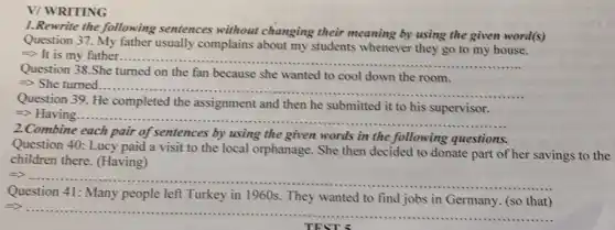V/ WRITING
1.Rewrite the following sentences without changing their meaning by using the given word(s)
Question 37. My father usually complains about my students whenever they go to my house.
Longrightarrow  It is my father...... __
......
Question 38.She turned on the fan because she wanted to cool down the room.
=> She turned.
__
........
Question 39. He completed the assignment and then he submitted it to his supervisor.
=> Having...
__
2.Combine each pair of sentences by using the given words in the following questions.
Question 40: Lucy paid a visit to the local orphanage. She then decided to donate part of her savings to the
children there. (Having)
__
Question 41: Many people left Turkey in 1960s. They wanted to find jobs in Germany (so that)
__