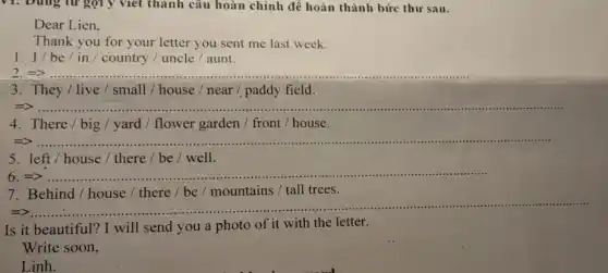 V1: Dùng từ gợi y viết thành câu hoàn chỉnh để hoàn thành bức thư sau.
Dear Lien.
Thank you for your letter you sent me last week.
1. I/be / in / country /uncle / aunt.
2 =>.... __
3. They/live / small / house / near paddy field.
=> __
4. There/big / yard / flower garden / front / house.
=> __
..................................................................................
5. left/house / there / be / well.
6 __ ..
7. Behind/house / there / be / mountains / tall trees.
=>
__
Is it beautiful? I will send you a photo of it with the letter.
Write soon,