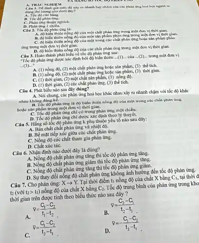 VA HANG SO TOC DO PHAN UNG
A. TRÁC NGHIEM
Câu 1. Dể đánh giá mức độ xủy ra nhanh hay chậm của các phản ứng hoá học người ta
dùng đại lượng nào dưới đây?
A. Tốc độ cân bằng.
B. Tốc độ phản ứng.
C. Phản ứng thuận nghich.
D. Phản ứng 1 chiều.
Câu 2. Tốc độ phản ứng là:
A. độ biến thiên nồng độ của một chất phản ứng trong một đơn vị thời gian.
B. độ biến thiên nồng độ của một sản phẩm phản ứng trong một đơn vị thời gian.
C. độ biến thiên nồng độ của một trong các chất phản ứng hoặc sản phẩm phản
ứng trong một đơn vị thời gian.
D. độ biến thiên nồng độ của các chất phản ứng trong một đơn vị thời gian.
Câu 3. Hoàn thành phát biểu về tốc độ phản ứng sau:
"Tốc độ phản ứng được xác định bởi độ biến thiên
__ của __ trong một đơn vị
...(3) __
A. (1) nồng độ,(2) một chất phản ứng hoặc sản phẩm,(3) thể tích.
B. (1) nồng độ,(2) một chất phản ứng hoặc sản phẩm,(3) thời gian.
C. (1) thời gian,(2) một chất sản phẩm, (3) nồng độ.
D. (1) thời gian (2) các chất phản ứng, (3) thể tích.
Câu 4. Phát biểu nào sau đây đúng?
A. Nói chung, các phản ứng hoá học khác nhau xảy ra nhanh chậm với tốc độ khác
nhau không đáng ké.
B. Tốc độ phản ứng là độ biến thiên nồng độ của một trong các chất phản ứng
hoặc sản phẩm trong một đơn vị thời gian.
C. Tốc độ phản ứng chỉ có trong phản ứng một chiều.
D. Tốc độ phản ứng chỉ được xác định theo lý thuy êt.
Câu 5. Hằng số tốc độ phản ứng k phụ thuộc yếu tố nào sau đây:
A. Bản chất chất phản ứng và nhiệt độ.
B. Bề mặt tiếp xúc giữa các chất phản ứng.
C. Nồng độ các chất tham gia phản ứng.
D. Chất xúc táC.
Câu 6. Nhận định nào dưới đây là đúng?
A. Nồng độ chật phản ứng tǎng thì tốc độ phản ứng tǎng.
B. Nồng độ chật phản ứng giảm thì tốc độ phản ứng tǎng
C. Nồng độ chât phản ứng tǎng thì tốc độ phản ứng giảm.
D. Sự thay đôi nỗng độ chất phản ứng không ảnh hưởng đến tốc độ phản ứng.
Câu 7. Cho phản ứng:
Xarrow Y.
Tại thời điểm tỉ nồng độ của chất X bằng
C_(1) tại thời đ
t_(2)(vacute (o)it_(2)gt t_(1))
nồng độ của chất X bằng
C_(2)
Tốc độ trung bình của phản ứng trong kho
thời gian trên được tính theo biểu thức nào sau đây ?
bar (v)=(C_(2)-C_(1))/(t_(2)-t_(1))
nabla =(C_(1)-C_(2))/(t_(1)-t_(2))
B.
bar (v)=-(C_(1)-C_(2))/(t_(2)-t_(1))
C.
bar (v)=(C_(1)-C_(2))/(t_(2)-t_(1))
D.