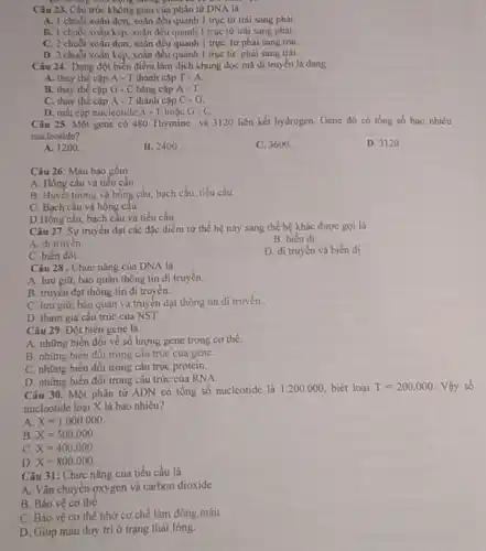 vc
Câu 23. Câu truck động tương phân và vô
A. 1 chuói xoàn đơn, xoắn đều quanh 1 truc từ trái sang phải.
B. 1 chuói xoǎn kép, xoǎn đều quanh 1 truc từ trái sang phai
C. 2 chuối xoãn đơn, xoắn đều quanh 1 truc từ phái sang trái
D. 2 chuối xoǎn kép, xoãn đều quanh 1 truc từ phài sang trái.
Câu 24. Dạng đột biển điểm làm dịch khung đọc mã di truyền là dạng
A. thay the cap A - T thành cặp T-A.
B. thay the cap G - C bǎng cặp A-T
C. thay thế cặp A - T thành cặp C-G
D. mất cặp nucleotide A - Thoặc G-C
Câu 25. Một gene có 480 Thymine và 3120 liên kết hydrogen.Gene đó có tồng số bao nhiêu
nucleotide?
A. 1200
B. 2400
C. 3600
D. 3120 .
Câu 26: Máu bao gồm
A. Hồng câu và tiểu cầu
B. Huyết tương và hồng cầu, bạch cầu,tiểu cầu
C. Bạch cầu và hồng cầu.
D.Hồng cầu, bạch cầu và tiểu cầu
Câu 27. Sự truyên đạt các đặc điểm từ thế hệ này sang thế hệ khác được goi là
B. biến dị.
A. di truyên.
D. di truyền và biến dị.
C. biến đối.
Câu 28 . Chức nǎng của DNA là
A. lưu giữ, bảo quản thông tin di truyền.
B. truyền đạt thông tin di truyền.
C. lưu giữ, báo quản và truyền dạt thông tin di truyền.
D. tham gia câu trúc của NST
Câu 29. Đột biến gene là
A. những biến đội về số lượng gene trong cơ thể.
B. những biên đôi trong câu trúc của gene.
C. những biến đối trong cấu trúc protein.
D. những biến đôi trong câu trúc của RNA
Câu 30.Một phân tử ADN có tổng số nucleotide là 1.200.000, biết loại
T=200.000 Vậy số
nucleotide loại X là bao nhiêu?
A X=1.000.000
B. X=500.000
C. X=400,000
D. X=800.000
Câu 31: Chức nǎng của tiểu cầu là
A. Vận chuyển oxygen và carbon dioxide
B. Bảo vệ cơ thể
C. Bảo vệ cơ thể nhờ cơ chế làm đông máu
D. Giúp máu duy tri ở trạng thái lỏng.