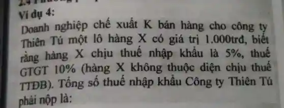 Vídụ 4:
Doanh nghiệp chế xuất K bán hàng cho công ty
Thiên Tú một lô hàng x có giá trị 1.000trd, biết
rằng hàng X chịu thuế nhập khẩu là 5%  , thuế
GTGT 10%  (hàng x không thuộc diện chịu thuế
TTĐB).Tổng số thuế nhập khấu Công ty Thiên Tú
phải nộp là: