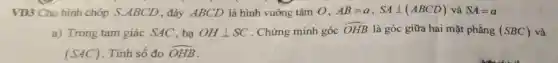 VD3 Cho hình chóp S.ABCD , đáy ABCD là hình vuông tâm 0. AB=a,SAbot (ABCD) và SA=a
a) Trong tam giác SAC, hạ OHbot SC . Chứng minh góc hat (OHB) là góc giữa hai mặt phẳng (SBC) và
(SAC) Tính số đo hat (OHB)