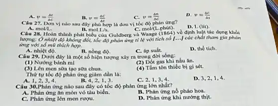 A. v=(Delta t)/(Delta c)
B. v=(Delta c)/(Delta t)
C. v=(Delta n)/(Delta c)
D. v=(Delta c)/(Delta s)
Câu 27. Dơn vị nào sau đây phù hợp là đơn vị tốc độ phản ứng?
D. L(lit)
A. mol/L
B. mol.L/s.
C. mol/(I phút).
Câu 28. Hoàn thành phát biểu của Guldberg và Waage (1864) về định luật tác dụng khói
lượng: Ở nhiệt độ không đổi, tốc độ phản ứng tỉ lệ với tích số [...]các chất tham gia phản
ứng với số mũ thích hợp.
A. nhiệt độ.
B. nồng độ.
C. áp suất.
D. thể tích.
Câu 29. Dưới đây là một số hiện tượng xảy ra trong đời sống:
(1) Nướng bánh mì
(2) Đột gas khi nấu ǎn.
(3) Lên men sữa tạo sữa chua.
(4) Tấm tôn thiếc bị gi sét.
Thứ tự tốc độ phản ứng giảm dần là:
A. 1,2,3,4.
B.4,2,1,3 .
C. 2.1
D. 3,2,1,4 .
Câu 30.Phản ứng nào sau đây có tốc độ phản ứng lớn nhất?
A. Phản ứng ǎn mòn vỏ tàu biển.
B. Phản ứng nổ pháo hoa.
C. Phản ứng lên men rượu.
D. Phản ứng khi nướng thịt.