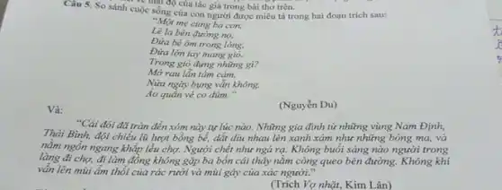 ve thai độ của tác giả trong bài thơ trên.
Câu 5. So sánh cuộc sống của con người được miêu tả trong hai đoạn trích sau:
"Một mẹ cùng ba con,
Lê la bên đường nọ,
Đứa bé ôm trong lòng.
Đứa lớn tay mang gió.
Trong giò đựng những gì?
Mở rau lẫn tấm cảm,
Nửa ngày bụng vẫn không.
Áo quần vẻ co dúm."
(Nguyễn Du)
Và:
"Cái đói đã tràn đến xóm này tự lúc nào. Những gia đình từ những vùng Nam Định,
Thái Bình, đội chiếu lũ lượt bồng bể,dắt diu nhau lên xanh xám như những bóng ma, và
nằm ngồn ngang khắp lều chợ. Người chết như ngả rạ. Không buổi sáng nào người trong
làng đi chợ, đi làm đồng không gặp ba bốn cái thây nằm còng queo bên đường. Không khí
vấn lên mùi ẩm thổi của rác rưởi và mùi gây của xác người."
(Trích Vợ nhặt, Kim Lân)