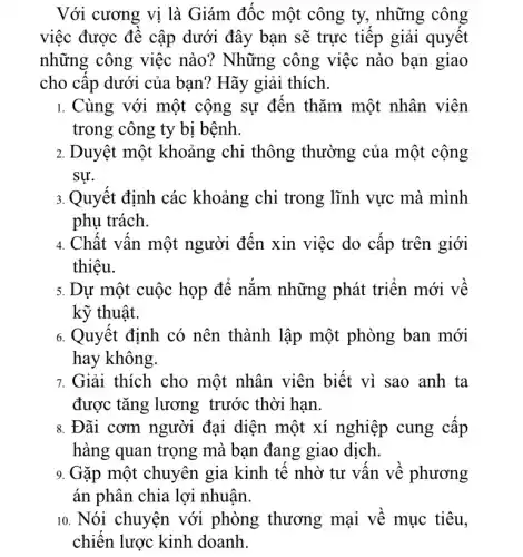 Với cương vị là Giám đốc một công ty, những công
việc được đề cập dưới đây bạn sẽ trực tiếp giải quyết
những công việc nào? Những công việc nào bạn giao
cho cấp dưới của bạn? Hãy giải thích.
1. Cùng với một cộng sự đến thǎm một nhân viên
trong công ty bị bệnh.
2. Duyệt một khoảng chi thông thường của một cộng
sự.
3. Quyết định các khoảng chi trong lĩnh vực mà mình
phụ trách.
4. Chất vấn một người đến xin việc do cấp trên giới
thiêu.
5. Dự một cuộc họp để nắm những phát triển mới về
kỹ thuật.
6. Quyết định có nên thành lập một phòng ban mới
hay không.
7. Giải thích cho một nhân viên biết vì sao anh ta
được tǎng lương trước thời hạn.
8. Đãi cơm người đại diện một xí nghiệp cung cấp
hàng quan trọng mà bạn đang giao dịch.
9. Gặp một chuyên gia kinh tế nhờ tư vấn về phương
án phân chia lợi nhuận.
10. Nói chuyện với phòng thương mại về mục tiêu,
chiến lược kinh doanh.