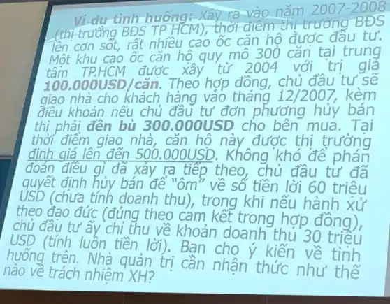 Vi du tinh huông:Xảy ra vào nǎm
2007-2008
(thị trưởng BĐS TP HCM), thời điểm thi trường BĐS
lên cơn sốt, rất nhiều cao ốc cǎn hộ được đầu tư.
Một khu cao ốc cǎn hộ quy mô 300 cǎn tại trung
tâm TP.HCM được xây từ 2004 với trị giá
100.000USD/can . Theo hợp đồng . chủ đầu tư sẽ
giao nhà cho khách hàng vào tháng 12/2007, kèm
điều khoản nếu chủ đầu tư đơn phương hủy bán
thì phải đến bù 300.000USD cho bên mua Tai
thời điểm giao nhà, cǎn hô này được thi trường
định giá lên đến 500.000USD . Không khó để phán
đoán điều gì đã xảy ra tiếp theo . chủ đầu tư đã
quyết định hủy bán để "ôm" về số tiền lời 60 triệu
USD (chưa tính doanh thu), trong khi nếu hành xử
theo đao đức (đúng theo cam kết trong hợp đồng),
chủ đầu tư ấy chỉ thu về khoản doanh thủ 30 triều
USD (tính luôn tiền lời). Ban cho ý kiến về tình
huống trên. Nhà quản trị cần nhận thức như thế
nào về trách nhiệm XH?