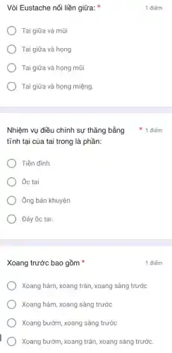 Vòi Eustache nối liền giữa:
Tai giữa và mũi
Tai giữa và họng
Tai giữa và họng mũi
Tai giữa và họng miệng.
tĩnh tại của tai trong là phần:
Tiền đình
Ôc tại
Ông bán khuyên
Đáy ốc tai.
Xoang trước bao gồm
Xoang hàm, xoang trán , xoang sàng trước
Xoang hàm, xoang sàng trước
Xoang bướm, xoang sàng trước
Xoang bướm, xoang trán , xoang sàng trước.
1 điểm
1 điểm
Nhiệm vụ điều chỉnh sự thǎng bằng 1 điểm