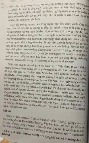 vi âm nhạc,cô đã quay trở lại, tỏa sáng sau những thứ thách. "Không bac
giờ phải xấu hỗ vi đã cố gắng" - có lẽ đó chính là cách để cô kiến tạo mô
cuộc sống rục rờ.Bởi chi khi nô lực không ngừng nghị,may mắn và hanh
phúc mới có thể đến với ta. Nếu nhụt chí, bi quan và chùn bước, ta hạnh
tuổi trẻ trôi qua trong phí hoài.
Hãy thử tưởng tượng,nếu từng người trẻ đều chọn cách sống tích
cực như thế, nếu tất cả chúng ta đều đặt mình trong một guồng quay
nổ lực không ngừng nghi để theo đuổi những giấc mộng đẹp để, cuốc
sống này sẽ thật sôi động biết bao.Chúng ta sẽ nhìn vào chính sự nỗ lực
của những người xung quanh để được tiếp thêm động lực phấn đấu. Và
những người khác cũng sẽ coi bạn là một tấm gương đang cố gắng vươn
lên, để từ ấy họ không đám buông mình mà lười biếng.Một xã hội tập
hợp những bạn trẻ nhận thức được giá trị của việc cố gắng hết mình chắc
chắn sẽ ngày càng phát triển rực rõ,bởi mỗi người trẻ là một mảnh ghép,
một sắc màu để hoàn thiện bức tranh trọn vẹn của cộng đồng. (bổ sung
thêm 01-02
câu dẫn chứng vào đoạn này để đoạn hoàn thiện hơn).
Nhìn vào thực tế đời sống xã hội hiện nay ở Việt Nam, ta có thế thấy
những tín hiệu đáng mừng khi đa phần người trẻ đều luôn nỗ lực hết mình
để thực hiện giấc mơ của bản thân.Nhiều bạn trẻ ở độ tuổi còn đang đi học
đã bắt đầu chặng đường xây dựng con đường tương lai với những ý tưởng
khởi nghiệp thú vị,tiềm nǎng. Các bạn trẻ Việt Nam cũng ngày càng mở lòng
với các lớp học về kĩ nǎng mềm bên cạnh những buổi học kiến thức để hoàn
thiện minh hơn nữa,trở thành một phiên bản tốt nhất của chính mình. Tuy
nhiên, một số bạn trẻ vẫn còn buông thả, thiếu trách nhiệm với chính cuộc
sống của mình; đế ngày tháng thanh xuân trôi qua trong hoài phí. Thiết nghĩ,
mỗi chúng ta đều nên ý thức được rằng mình đã, đang và sẽ là người làm chủ
cuộc đời mình. Nếu ta lười biếng, phó mặc, vận mệnh của ta sẽ chẳng thế rực
rỡ. Nhưng nếu bạn thực sự chǎm chị,kiên định, luôn luôn phấn đấu, tương
lai sẽ mim cười với bạn.
Kết bài:
Như vậy, ta hoàn toàn có thể khẳng định: nổ lực không ngừng chính là
con đường đưa ta đến với thành công.Vậy bạn lựa chọn điều gì, dễ dàng
bỏ cuộc đế sống trong vùng an toàn chật chội, hay bền bi cố gắng để cho
được tỏa sáng ở không gian mênh mông rực rỡ ngoài kia?
14. Lưu ý về phản đề trong NLXH (với dạng bài bàn về tư tưởng đạo lý tốt đẹp)