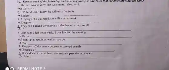VI. Rewrite each of the following sentences beginning as shows, so that the meaning stays the same.
1. The bed was so dirty that we couldn't sleep on it.
-It was such.... __
2. If Peter doesn't hurry, he will miss the train.
> Unless __
3. Although she was tired, she still went to work
> Despite.
__
4. They can't attend the meeting today because they are ill.
- If __
5. Although I left home early, I was late for the meeting.
> Despite __ .
6. I don't play tennis as well as you do.
­­­­→You __
7. They put off the match because it snowed heavily.
- Because of __ .
8. If she doesn't try her best, she may not pass the next exam.
> Unless __