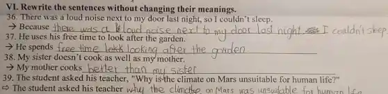 VI. Rewrite the sentences without changing their meanings.
36. There was a loud noise next to my door last night,so I couldn't sleep.
- Because __	sleep
37. He uses his free time to look after the garden.
- He spends __
38. My sister doesn 't cook as well as my mother.
- My mother cooks __
39. The student asked his teacher,"Why is the climate on Mars unsuitable for human life?"
5) The student asked his teacher	e on Mars was unsuitable for